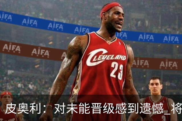 皮奥利：对未能晋级感到遗憾 将吸取教训专注联赛
